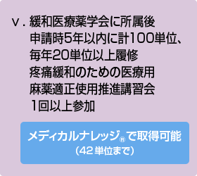 ⅴ.	緩和医療薬学会に所属後申請時5年以内に計100単位、毎年20単位以上履修疼痛緩和のための医療用麻薬適正使用推進講習会1回以上参加